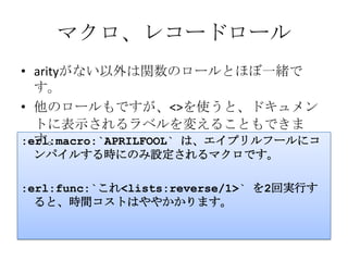 マクロ、レコードロールarityがない以外は関数のロールとほぼ一緒です。他のロールもですが、 < > を使うと、ドキュメントに表示されるラベルを変えることもできます。:erl:macro:`APRILFOOL` は、エイプリルフールにコンパイルする時にのみ設定されるマクロです。:erl:func:`これ <lists:reverse/1>` を2回実行すると、時間コストはややかかります。