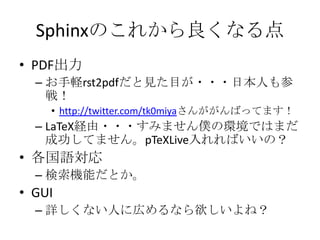 Sphinxのこれから良くなる点PDF出力お手軽rst2pdfだと見た目が・・・日本人も参戦！http://twitter.com/tk0miyaさんががんばってます！LaTeX経由・・・すみません僕の環境ではまだ成功してません。pTeXLive入れればいいの？各国語対応検索機能だとか。GUI詳しくない人に広めるなら欲しいよね？
