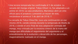 • Una tercera temporada fue confirmada el 5 de octubre. La
secuela del manga original, Tokyo Ghoul: re, fue adaptada a un
anime en 2018. La casa productora, Marvelous abró un sitio
oficial para el proyecto y presentó un teaser de este,
iniciándose el anime el 3 de abril de 2018.11​
• La secuela de Tokyo Ghoul Re: tuvo una continuación en ese
mismo 2018, siendo emitida durante la temporada de Otoño de
2018, y siendo el arco final de esta adaptación animada del
manga, muy criticada por la excesiva síntesis de la trama del
manga que dificultaba el seguimiento del argumento y el
entendimiento de la evolución y desarrollo de los personajes,
magistralmente realizado en el manga.
 