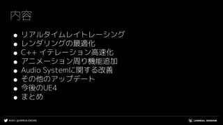 #UE4 | @UNREALENGINE
内容
● リアルタイムレイトレーシング
● レンダリングの最適化
● C++ イテレーション高速化
● アニメーション周り機能追加
● Audio Systemに関する改善
● その他のアップデート
● 今後のUE4
● まとめ
 
