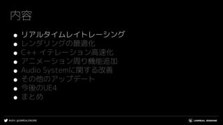 #UE4 | @UNREALENGINE
内容
● リアルタイムレイトレーシング
● レンダリングの最適化
● C++ イテレーション高速化
● アニメーション周り機能追加
● Audio Systemに関する改善
● その他のアップデート
● 今後のUE4
● まとめ
 