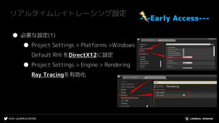 #UE4 | @UNREALENGINE
リアルタイムレイトレーシング設定
---Early Access---
● 必要な設定(1)
● Project Settings > Platforms >Windows
Default RHI をDirectX12に設定
● Project Settings > Engine > Rendering
Ray Tracingを有効化
 