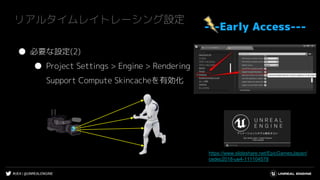 #UE4 | @UNREALENGINE
リアルタイムレイトレーシング設定
---Early Access---
● 必要な設定(2)
● Project Settings > Engine > Rendering
Support Compute Skincacheを有効化
https://www.slideshare.net/EpicGamesJapan/
cedec2018-ue4-111104578
 