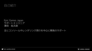 #UE4 | @UNREALENGINE
自己紹介
Epic Games Japan
サポートエンジニア
澤田 祐太朗
主にコンソールやレンダリング周りを中心に開発のサポート
 