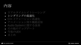 #UE4 | @UNREALENGINE
内容
● リアルタイムレイトレーシング
● レンダリングの最適化
● C++ イテレーション高速化
● アニメーション周り機能追加
● Audio Systemに関する改善
● その他のアップデート
● 今後のUE4
● まとめ
 
