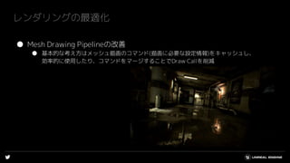 レンダリングの最適化
● Mesh Drawing Pipelineの改善
● 基本的な考え方はメッシュ描画のコマンド(描画に必要な設定情報)をキャッシュし、
効率的に使用したり、コマンドをマージすることでDraw Callを削減
 