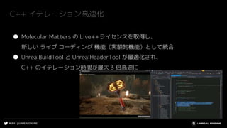 #UE4 | @UNREALENGINE
C++ イテレーション高速化
● Molecular Matters の Live++ライセンスを取得し、
新しい ライブ コーディング 機能（実験的機能）として統合
● UnrealBuildTool と UnrealHeaderTool が最適化され、
C++ のイテレーション時間が最大 3 倍高速に
 