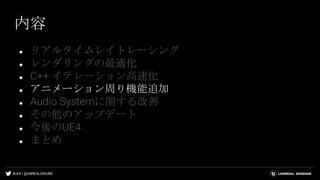 #UE4 | @UNREALENGINE
内容
● リアルタイムレイトレーシング
● レンダリングの最適化
● C++ イテレーション高速化
● アニメーション周り機能追加
● Audio Systemに関する改善
● その他のアップデート
● 今後のUE4
● まとめ
 