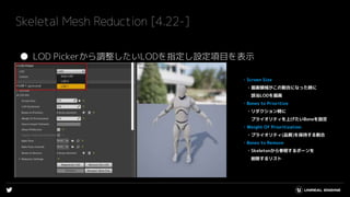 Skeletal Mesh Reduction [4.22-]
● LOD Pickerから調整したいLODを指定し設定項目を表示
・Screen Size
・描画領域がこの割合になった時に
該当LODを描画
・Bones to Prioritize
・リダクション時に
プライオリティを上げたいBoneを設定
・Weight Of Prioritization
・プライオリティ(品質)を保持する割合
・Bones to Remove
・Skeletonから参照するボーンを
削除するリスト
 