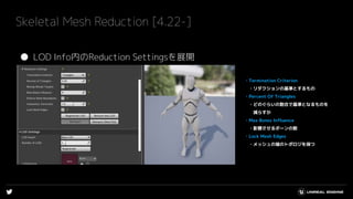 Skeletal Mesh Reduction [4.22-]
● LOD Info内のReduction Settingsを展開
・Termination Criterion
・リダクションの基準とするもの
・Percent Of Triangles
・どのぐらいの割合で基準となるものを
減らすか
・Max Bones Influence
・影響させるボーンの数
・Lock Mesh Edges
・メッシュの端のトポロジを保つ
 