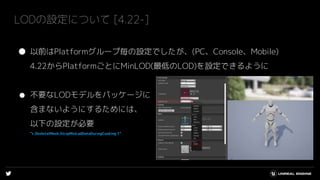 LODの設定について [4.22-]
● 以前はPlatformグループ毎の設定でしたが、(PC、Console、Mobile)
4.22からPlatformごとにMinLOD(最低のLOD)を設定できるように
● 不要なLODモデルをパッケージに
含まないようにするためには、
以下の設定が必要
”r.SkeletalMesh.StripMinLodDataDuringCooking 1”
 