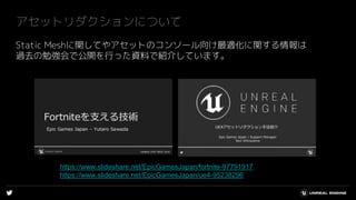 アセットリダクションについて
Static Meshに関してやアセットのコンソール向け最適化に関する情報は
過去の勉強会で公開を行った資料で紹介しています。
https://www.slideshare.net/EpicGamesJapan/fortnite-97791917
https://www.slideshare.net/EpicGamesJapan/ue4-95238296
 