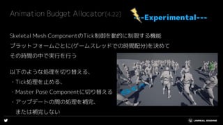 Animation Budget Allocator[4.22]
Skeletal Mesh ComponentのTick制御を動的に制限する機能
プラットフォームごとに(ゲームスレッドでの時間配分)を決めて
その時間の中で実行を行う
以下のような処理を切り替える、
・Tick処理を止める、
・Master Pose Componentに切り替える
・アップデートの間の処理を補完、
または補完しない
---Experimental---
 
