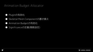 Animation Budget Allocator
● Pluginの有効化
● Skeletal Mesh Componentの置き換え
● Animation Budgetの有効化
● Significanceの定義(関数設定)
 