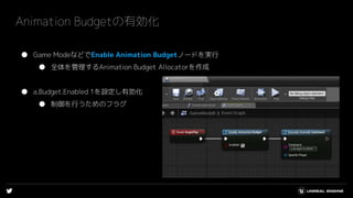 Animation Budgetの有効化
● Game ModeなどでEnable Animation Budgetノードを実行
● 全体を管理するAnimation Budget Allocatorを作成
● a.Budget.Enabled 1を設定し有効化
● 制御を行うためのフラグ
 