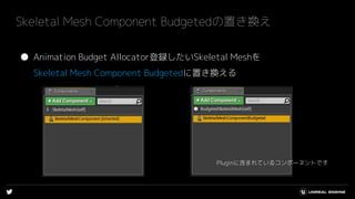 ● Animation Budget Allocator登録したいSkeletal Meshを
Skeletal Mesh Component Budgetedに置き換える
Skeletal Mesh Component Budgetedの置き換え
Pluginに含まれているコンポーネントです
 