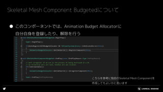 ● このコンポーネントでは、Animation Budget Allocatorに
自分自身を登録したり、解除を行う
Skeletal Mesh Component Budgetedについて
こちらを参考に独自のSkeletal Mesh Componentを
作成してもよいかと思います
 