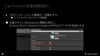 ● どのアニメーションが重要か、定義を行う。
● デフォルトだとAllocatorへの登録順
● 定義されているDelegateに関数を設定し、
Skeletal Mesh Component Budgeted内の以下フラグを有効化する
Significanceの定義(関数設定)
 