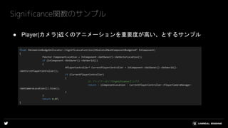 ● Player(カメラ)近くのアニメーションを重要度が高い、とするサンプル
Significance関数のサンプル
float FAnimationBudgetAllocator::SignificanceFunction(USkeletalMeshComponentBudgeted* InComponent)
{
FVector ComponantLocation = InComponent->GetOwner()->GetActorLocation();
if (InComponent->GetOwner()->GetWorld())
{
APlayerController* CurrentPlayerController = InComponent->GetOwner()->GetWorld()-
>GetFirstPlayerController();
if (CurrentPlayerController)
{
// プレイヤー近くのSignificanceを上げる
return - (ComponantLocation - CurrentPlayerController->PlayerCameraManager-
>GetCameraLocation()).Size();
}
}
return 0.0f;
}
 