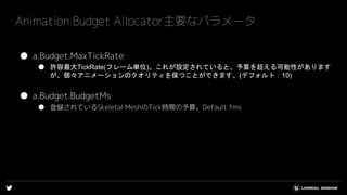 ● a.Budget.MaxTickRate
● 許容最大TickRate(フレーム単位)。これが設定されていると、予算を超える可能性があります
が、個々アニメーションのクオリティを保つことができます。(デフォルト：10)
● a.Budget.BudgetMs
● 登録されているSkeletal MeshのTick時間の予算。Default 1ms
Animation Budget Allocator主要なパラメータ
 