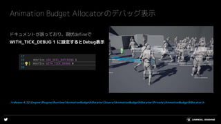 Animation Budget Allocatorのデバッグ表示
ドキュメントが誤っており、現状defineで
WITH_TICK_DEBUG 1 に設定するとDebug表示
.release-4.22EnginePluginsRuntimeAnimationBudgetAllocatorSourceAnimationBudgetAllocatorPrivateAnimationBudgetAllocator.h
 