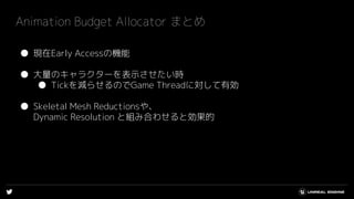 ● 現在Early Accessの機能
● 大量のキャラクターを表示させたい時
● Tickを減らせるのでGame Threadに対して有効
● Skeletal Mesh Reductionsや、
Dynamic Resolution と組み合わせると効果的
Animation Budget Allocator まとめ
 