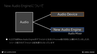 #UE4 | @UNREALENGINE
New Audio Engineについて
● 4.22で当初New Audio EngineがデフォルトになるとPreview版の告知には書かれていましたが、
リリース版でのデフォルトは従来通りとなっています
Audio Device
New Audio Engine
Audio
Audio Mixer
 