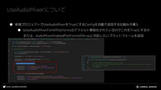 #UE4 | @UNREALENGINE
● 新規プロジェクトでUseAudioMixerをTrueにするConfigを自動で追加する仕組みが導入
● bUseAudioMixerForAllPlatformsはデフォルト無効化されているのでこれをTrueにするか
または、AudioMixerEnabledPlatFormsのArrayに対応したいプラットフォームを追加
UseAudioMixerについて
 