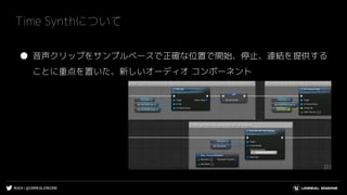 #UE4 | @UNREALENGINE
Time Synthについて
● 音声クリップをサンプルベースで正確な位置で開始、停止、連結を提供する
ことに重点を置いた、新しいオーディオ コンポーネント
 