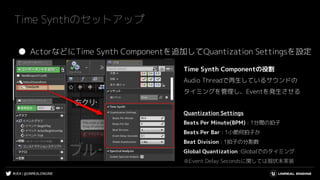 #UE4 | @UNREALENGINE
Time Synthのセットアップ
● ActorなどにTime Synth Componentを追加してQuantization Settingsを設定
Time Synth Componentの役割
Audio Threadで再生しているサウンドの
タイミングを管理し、Eventを発生させる
Quantization Settings
Beats Per Minute(BPM) : 1分間の拍子
Beats Per Bar : 1小節何拍子か
Beat Division : 1拍子の分割数
Global Quantization :Globalでのタイミング
※Event Delay Secondsに関しては現状未実装
 