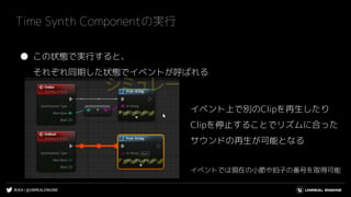 #UE4 | @UNREALENGINE
Time Synth Componentの実行
● この状態で実行すると、
それぞれ同期した状態でイベントが呼ばれる
イベント上で別のClipを再生したり
Clipを停止することでリズムに合った
サウンドの再生が可能となる
イベントでは現在の小節や拍子の番号を取得可能
 
