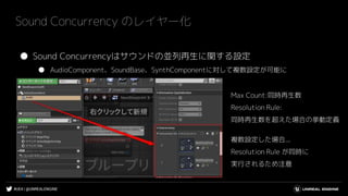 #UE4 | @UNREALENGINE
Sound Concurrency のレイヤー化
● Sound Concurrencyはサウンドの並列再生に関する設定
● AudioComponent、SoundBase、SynthComponentに対して複数設定が可能に
Max Count:同時再生数
Resolution Rule:
同時再生数を超えた場合の挙動定義
複数設定した場合...
Resolution Rule が同時に
実行されるため注意
 