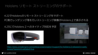 #UE4 | @UNREALENGINE
4.22でHololensのリモートストリーミングをサポート
PC側でレンダリング等を行いストリーミング映像がHololens上で表示される
4.23にてHololens 2 へのネイティブ対応を予定
Hololens リモート ストリーミングのサポート
https://www.unrealengine.com/ja/blog/unreal-engine-4-support-for-hololens-2-released-in-early-
access?sessionInvalidated=true
 