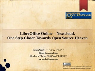 LibreOffice Online – Nextcloud,
One Step Closer Towards Open Source Heaven
Hatem Wasfy ー ハテム ワスフィ
Linux System Admin,
Member of “Egypt FOSS” and “EGLUG”
ha_wasfy@yahoo.com
This work is licensed under a Creative Commons
Attribution-ShareAlike 4.0 International License.
 