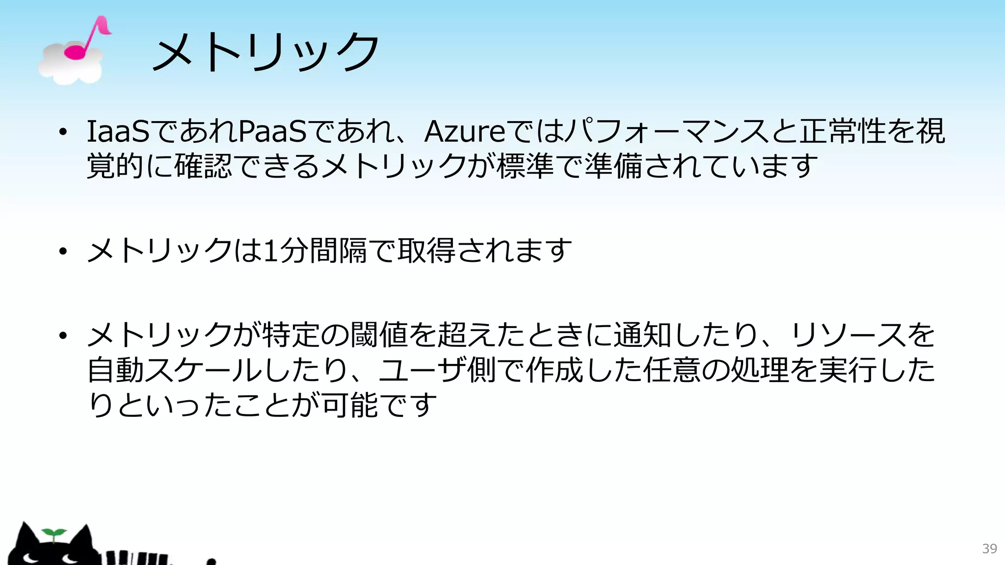 メトリック
• IaaSであれPaaSであれ、Azureではパフォーマンスと正常性を視
覚的に確認できるメトリックが標準で準備されています
• メトリックは1分間隔で取得されます
• メトリックが特定の閾値を超えたときに通知したり、リソースを
自動スケールしたり、ユーザ側で作成した任意の処理を実行した
りといったことが可能です
39
 