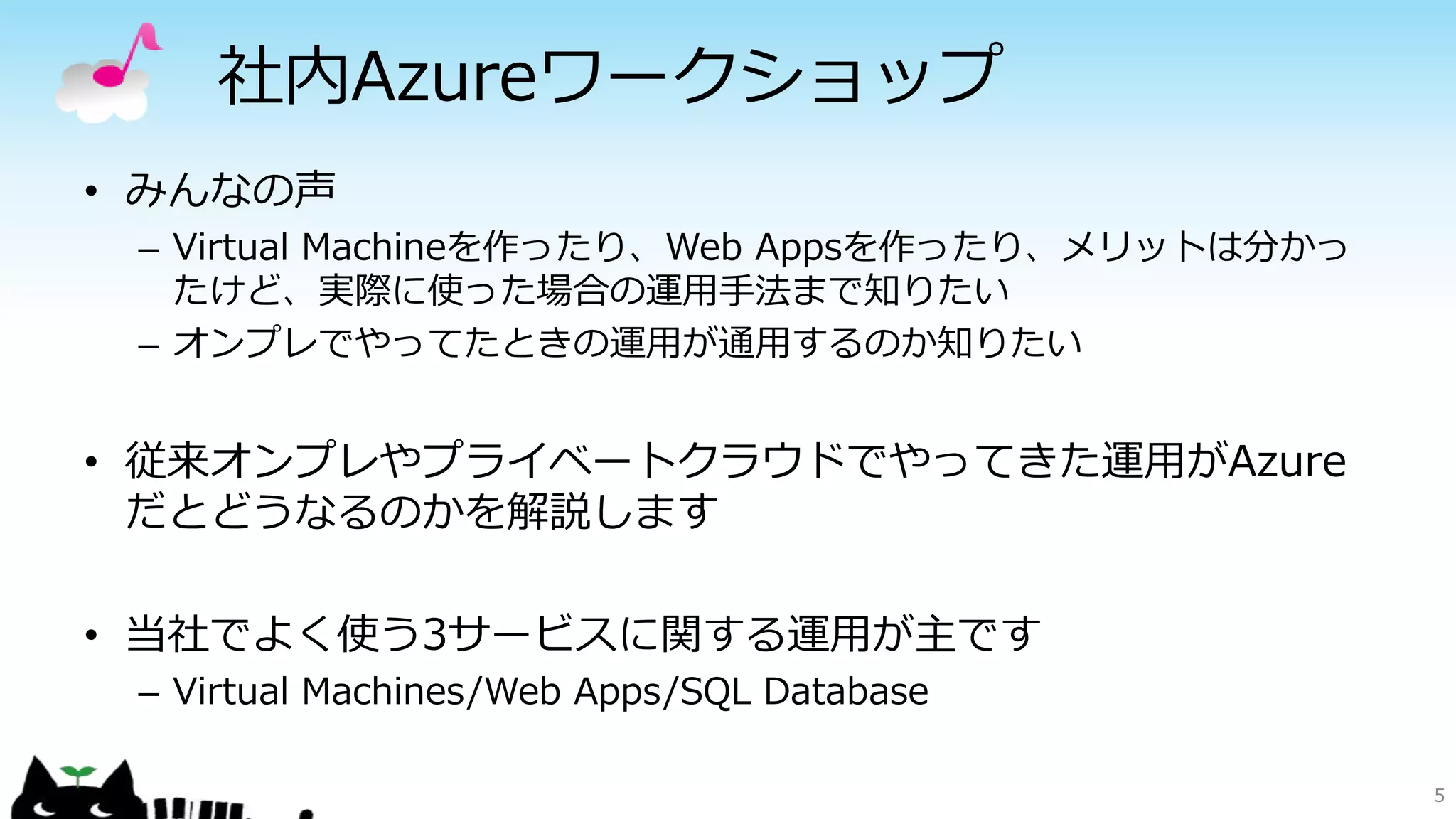 社内Azureワークショップ
• みんなの声
– Virtual Machineを作ったり、Web Appsを作ったり、メリットは分かっ
たけど、実際に使った場合の運用手法まで知りたい
– オンプレでやってたときの運用が通用するのか知りたい
• 従来オンプレやプライベートクラウドでやってきた運用がAzure
だとどうなるのかを解説します
• 当社でよく使う3サービスに関する運用が主です
– Virtual Machines/Web Apps/SQL Database
5
 