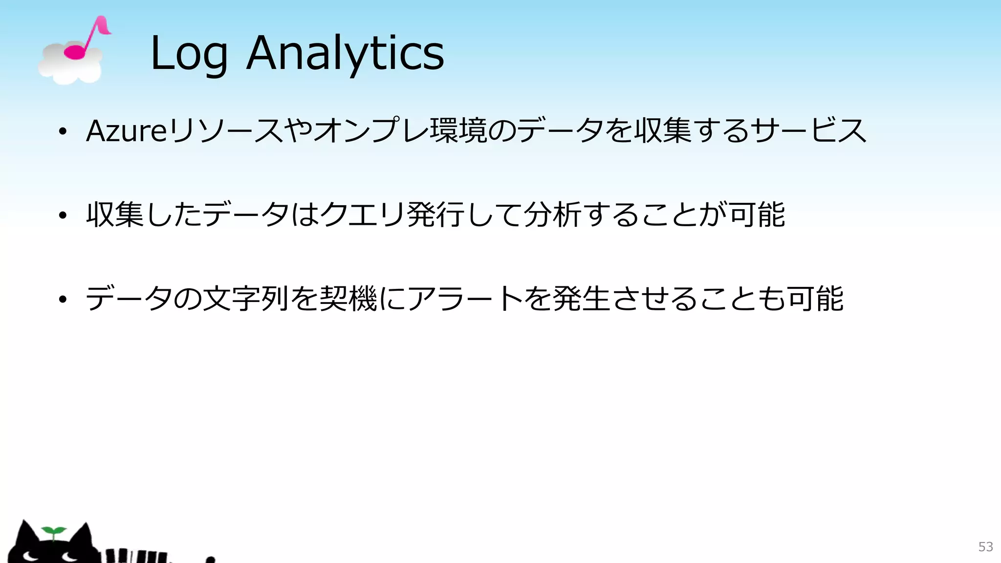 Log Analytics
53
• Azureリソースやオンプレ環境のデータを収集するサービス
• 収集したデータはクエリ発行して分析することが可能
• データの文字列を契機にアラートを発生させることも可能
 