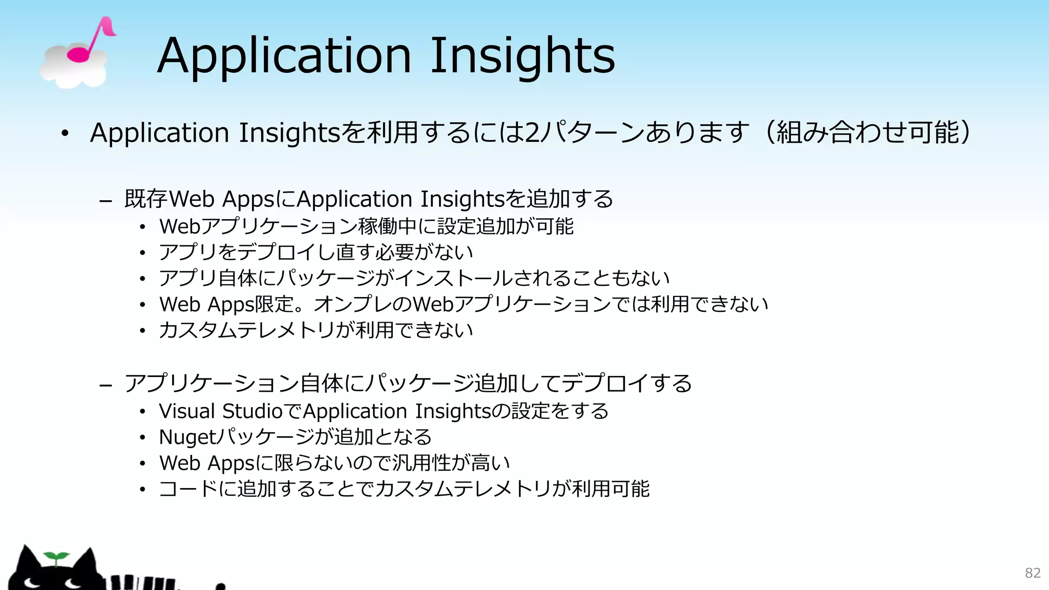 Application Insights
82
• Application Insightsを利用するには2パターンあります（組み合わせ可能）
– 既存Web AppsにApplication Insightsを追加する
• Webアプリケーション稼働中に設定追加が可能
• アプリをデプロイし直す必要がない
• アプリ自体にパッケージがインストールされることもない
• Web Apps限定。オンプレのWebアプリケーションでは利用できない
• カスタムテレメトリが利用できない
– アプリケーション自体にパッケージ追加してデプロイする
• Visual StudioでApplication Insightsの設定をする
• Nugetパッケージが追加となる
• Web Appsに限らないので汎用性が高い
• コードに追加することでカスタムテレメトリが利用可能
 