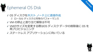 Ephemeral OS Disk
12
OS ディスクをホスト ノード上に直接作成
ローカル ディスクと同等のパフォーマンス
VM の停止と割り当て解除は不可
VMのサイズを変更する際はOS ディスク データの削除後に OS を
再プロビジョニング
ステートレス アプリケーションに向いている
 