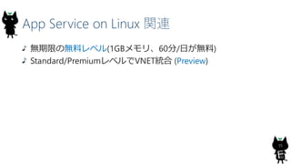 App Service on Linux 関連
15
無期限の無料レベル(1GBメモリ、60分/日が無料)
Standard/PremiumレベルでVNET統合 (Preview)
 
