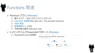 Functions 関連
20
Premium プラン (Preview)
最大 4コア・12Gb メモリ のインスタンス
Cold Start を制御 (Min plan size、Pre-warmed instances)
VNET 統合
長時間実行 (～25分)
予測可能な請求 (Max plan size)
2.xランタイムでPowershell サポート (Preview)
PowerShell Core 6を使用
 