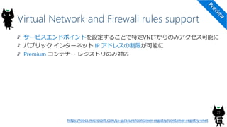 Virtual Network and Firewall rules support
27
サービスエンドポイントを設定することで特定VNETからのみアクセス可能に
パブリック インターネット IP アドレスの制限が可能に
Premium コンテナー レジストリのみ対応
https://docs.microsoft.com/ja-jp/azure/container-registry/container-registry-vnet
 