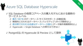 Azure SQL Database Hyperscale
34
SQL Database の仮想コアベースの購入モデルにおける最新の
サービス レベル
最大 100 TB のデータベース サイズのサポート (自動拡張)
瞬間的に行われるデータベース バックアップ (サイズ関係なし)
数分間で行われる迅速なデータベース復元 (データ操作規模関係なし)
Hyperscale → Single Database への移行はできない
PostgreSQL の Hyperscale は Preview として提供
9
TB
 