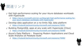 関連リンク
38
Get high-performance scaling for your Azure database workloads
with Hyperscale
https://azure.microsoft.com/en-us/blog/get-high-performance-scaling-for-
your-azure-database-workloads-with-hyperscale/
Develop data application on a no-limits SQL data platform
https://mybuild.techcommunity.microsoft.com/sessions/76991
Building PostgreSQL apps at any scale with Hyperscale (Citus)
https://mybuild.techcommunity.microsoft.com/sessions/76988
Azure’s Data Platform - Powering Modern Applications and Cloud
Scale Analytics at Petabyte Scale
https://mybuild.techcommunity.microsoft.com/sessions/76982
 