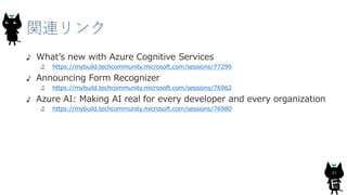 関連リンク
47
What’s new with Azure Cognitive Services
https://mybuild.techcommunity.microsoft.com/sessions/77299
Announcing Form Recognizer
https://mybuild.techcommunity.microsoft.com/sessions/76962
Azure AI: Making AI real for every developer and every organization
https://mybuild.techcommunity.microsoft.com/sessions/76980
 