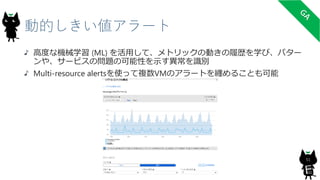 動的しきい値アラート
高度な機械学習 (ML) を活用して、メトリックの動きの履歴を学び、パター
ンや、サービスの問題の可能性を示す異常を識別
Multi-resource alertsを使って複数VMのアラートを纏めることも可能
51
 