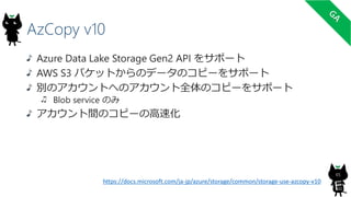 AzCopy v10
Azure Data Lake Storage Gen2 API をサポート
AWS S3 バケットからのデータのコピーをサポート
別のアカウントへのアカウント全体のコピーをサポート
Blob service のみ
アカウント間のコピーの高速化
65
https://docs.microsoft.com/ja-jp/azure/storage/common/storage-use-azcopy-v10
 