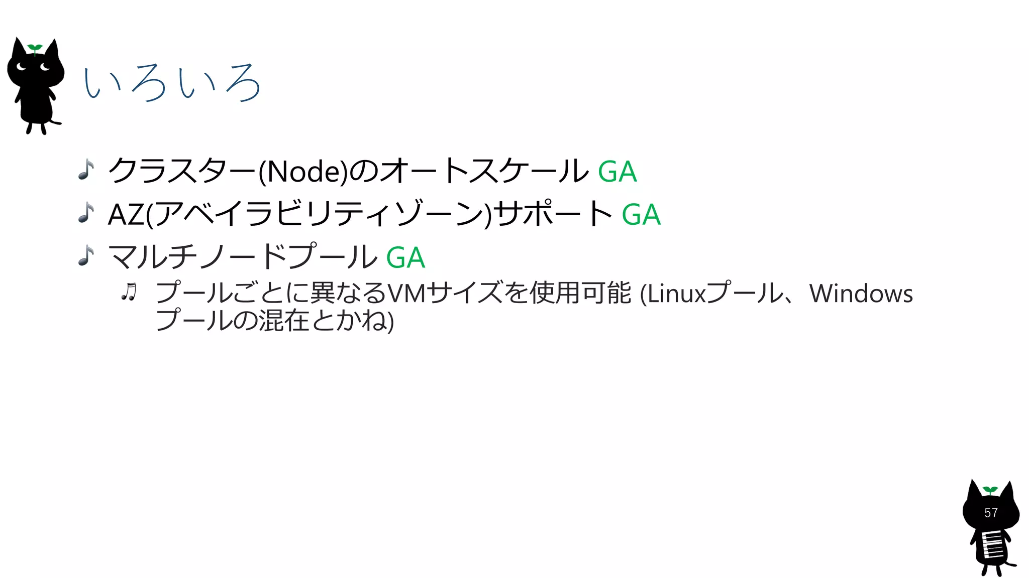 いろいろ
57
クラスター(Node)のオートスケール GA
AZ(アベイラビリティゾーン)サポート GA
マルチノードプール GA
プールごとに異なるVMサイズを使用可能 (Linuxプール、Windows
プールの混在とかね)
 
