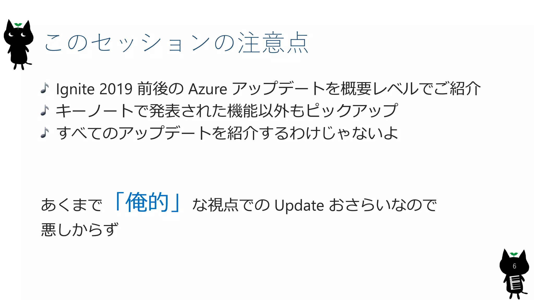 このセッションの注意点
Ignite 2019 前後の Azure アップデートを概要レベルでご紹介
キーノートで発表された機能以外もピックアップ
すべてのアップデートを紹介するわけじゃないよ
あくまで「俺的」な視点での Update おさらいなので
悪しからず
6
 