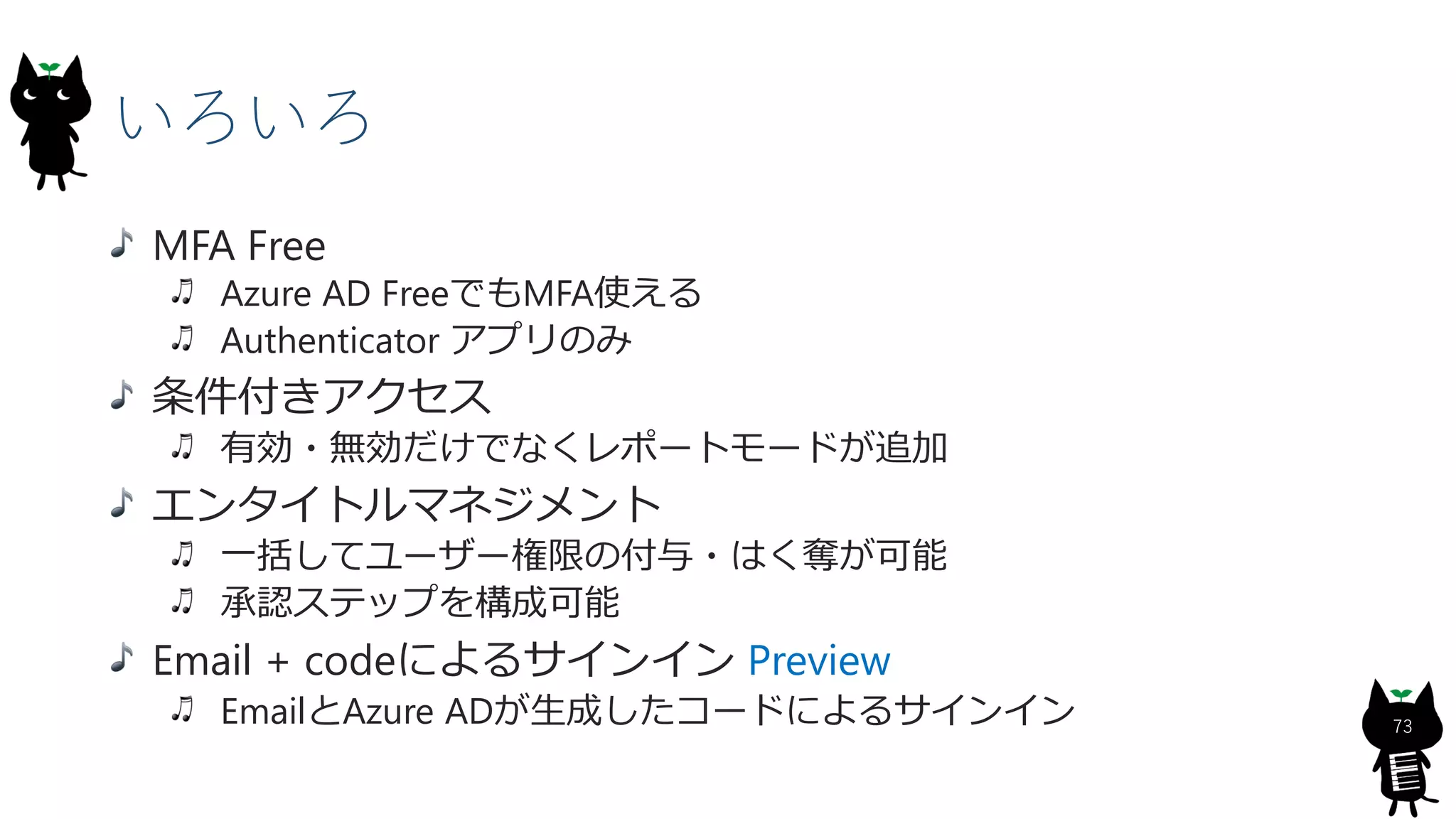 いろいろ
73
MFA Free
Azure AD FreeでもMFA使える
Authenticator アプリのみ
条件付きアクセス
有効・無効だけでなくレポートモードが追加
エンタイトルマネジメント
一括してユーザー権限の付与・はく奪が可能
承認ステップを構成可能
Email + codeによるサインイン Preview
EmailとAzure ADが生成したコードによるサインイン
 